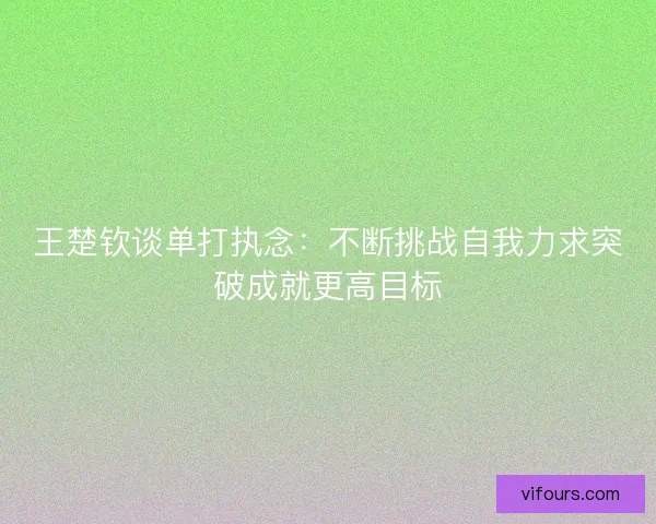 王楚钦谈单打执念:不断挑战自我力求突破成就更高目标 王楚钦谈单打执念:不断挑战自我力求突破成就更高目标