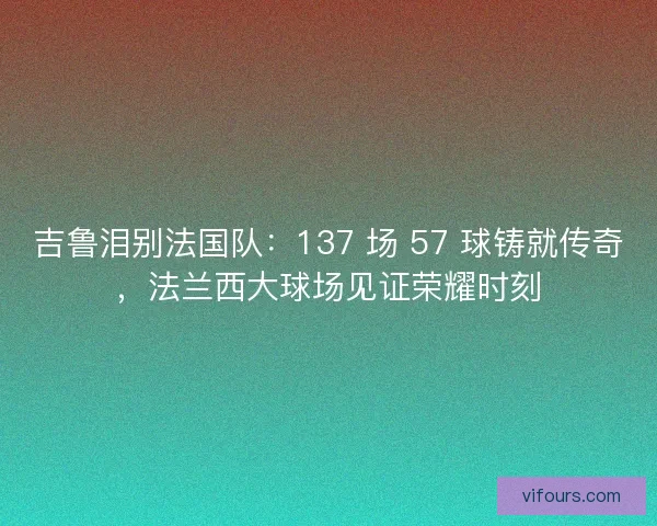 吉鲁泪别法国队：137 场 57 球铸就传奇，法兰西大球场见证荣耀时刻