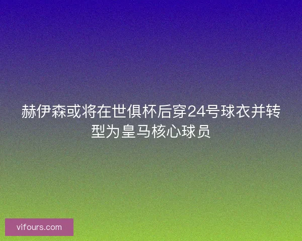 赫伊森或将在世俱杯后穿24号球衣并转型为皇马核心球员