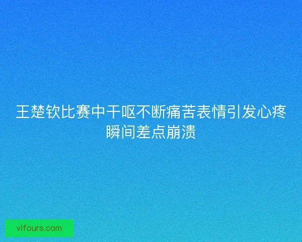 王楚钦比赛中干呕不断痛苦表情引发心疼瞬间差点崩溃
