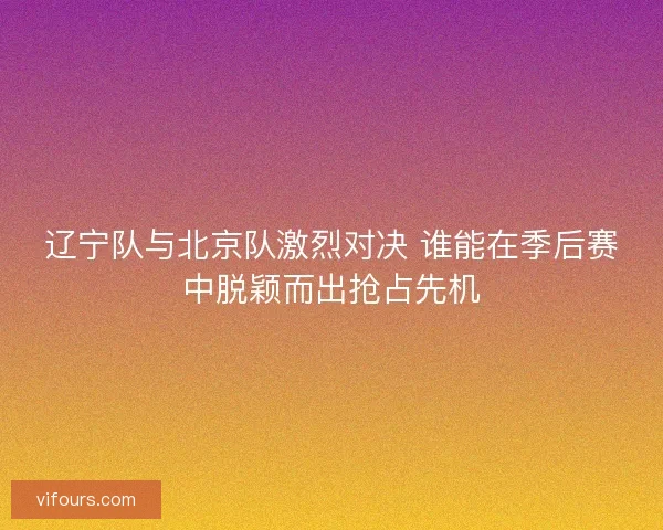 辽宁队与北京队激烈对决 谁能在季后赛中脱颖而出抢占先机