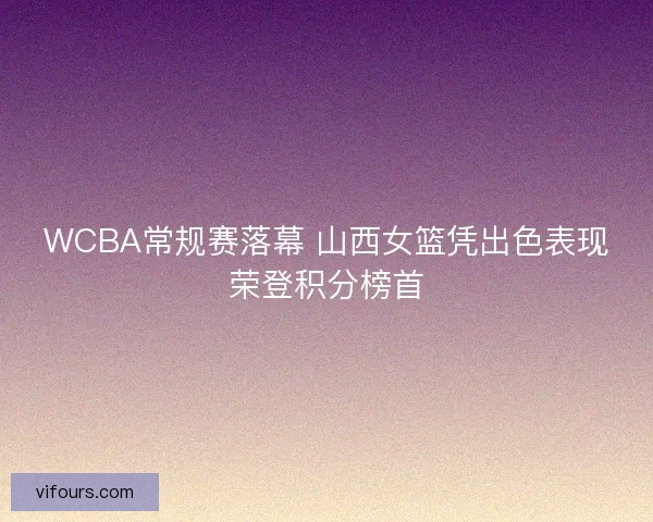 WCBA常规赛落幕 山西女篮凭出色表现荣登积分榜首