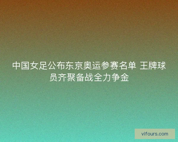 中国女足公布东京奥运参赛名单 王牌球员齐聚备战全力争金 中国女足公布东京奥运参赛名单 王牌球员齐聚备战全力争金