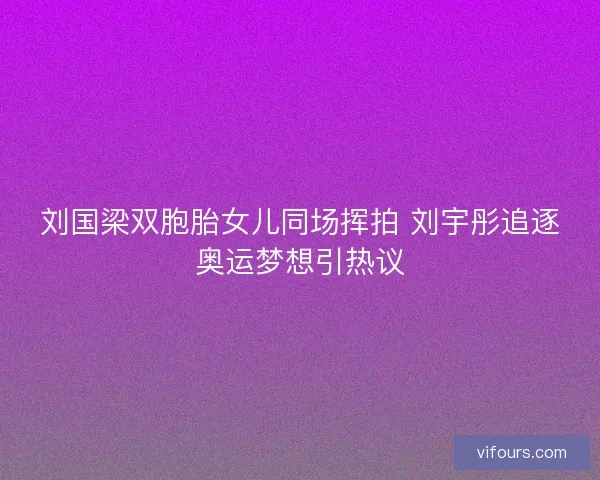 刘国梁双胞胎女儿同场挥拍 刘宇彤追逐奥运梦想引热议