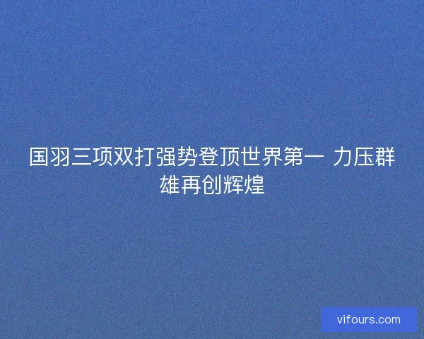 国羽三项双打强势登顶世界第一 力压群雄再创辉煌