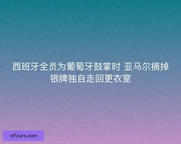 西班牙全员为葡萄牙鼓掌时 亚马尔摘掉银牌独自走回更衣室 西班牙全员为葡萄牙鼓掌时 亚马尔摘掉银牌独自走回更衣室