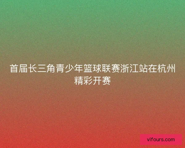 首届长三角青少年篮球联赛浙江站在杭州精彩开赛 首届长三角青少年篮球联赛浙江站在杭州精彩开赛