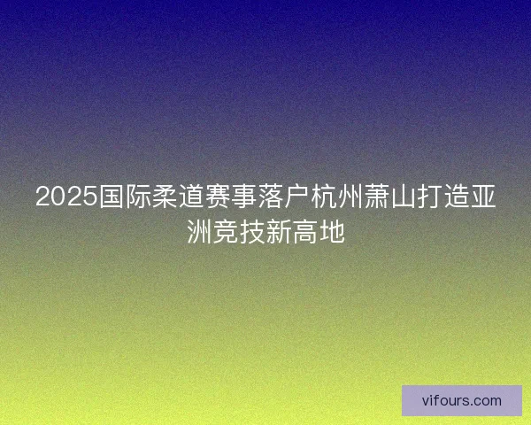 2025国际柔道赛事落户杭州萧山打造亚洲竞技新高地