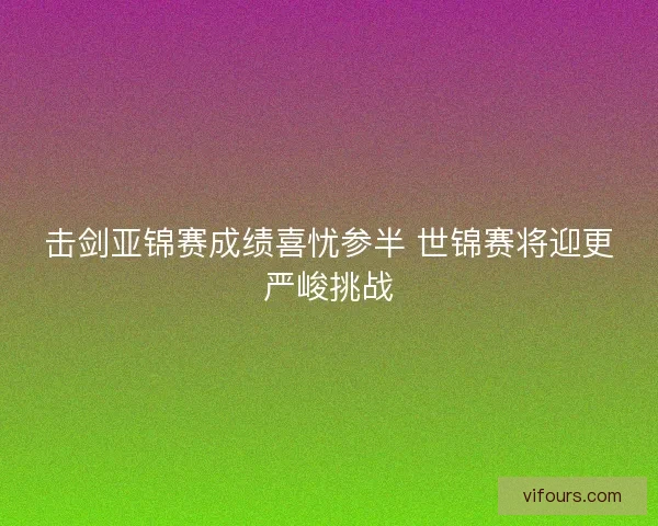 击剑亚锦赛成绩喜忧参半 世锦赛将迎更严峻挑战 击剑亚锦赛成绩喜忧参半 世锦赛将迎更严峻挑战