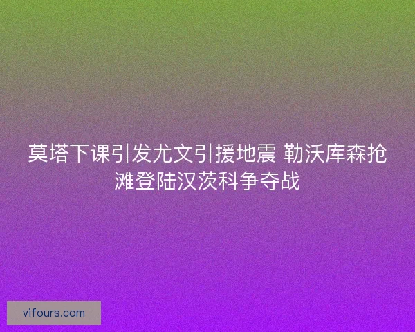 莫塔下课引发尤文引援地震 勒沃库森抢滩登陆汉茨科争夺战 莫塔下课引发尤文引援地震 勒沃库森抢滩登陆汉茨科争夺战