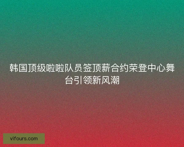 韩国顶级啦啦队员签顶薪合约荣登中心舞台引领新风潮 韩国顶级啦啦队员签顶薪合约荣登中心舞台引领新风潮