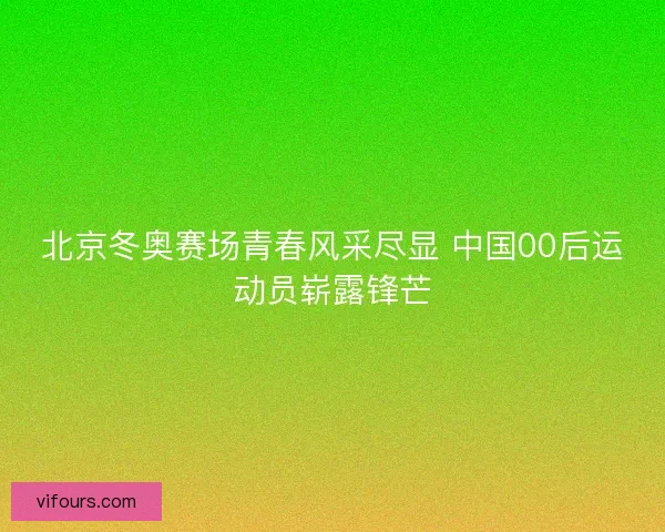 北京冬奥赛场青春风采尽显 中国00后运动员崭露锋芒 北京冬奥赛场青春风采尽显 中国00后运动员崭露锋芒