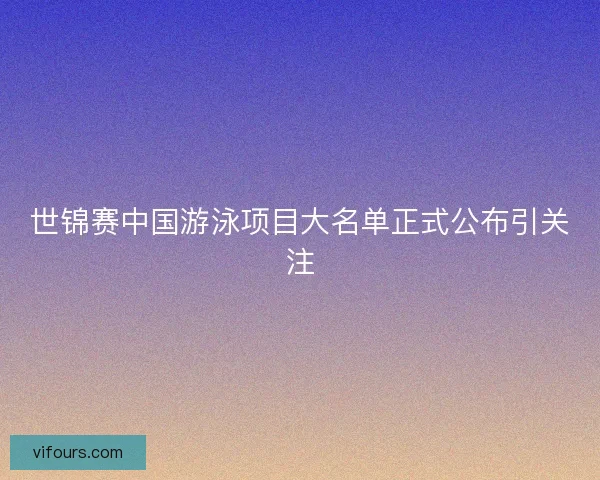 世锦赛中国游泳项目大名单正式公布引关注 世锦赛中国游泳项目大名单正式公布引关注