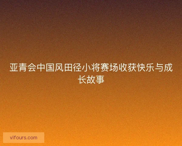 亚青会中国风田径小将赛场收获快乐与成长故事 亚青会中国风田径小将赛场收获快乐与成长故事