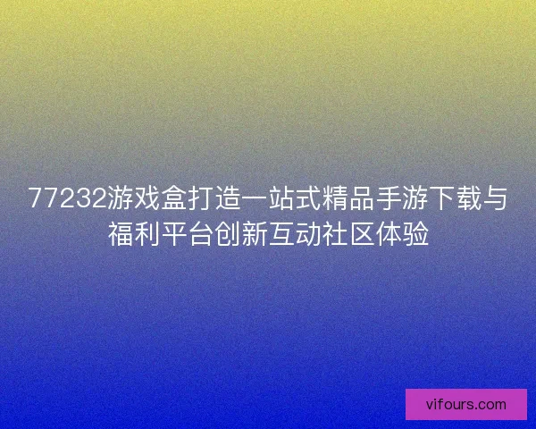 77232游戏盒打造一站式精品手游下载与福利平台创新互动社区体验 77232游戏盒打造一站式精品手游下载与福利平台创新互动社区体验