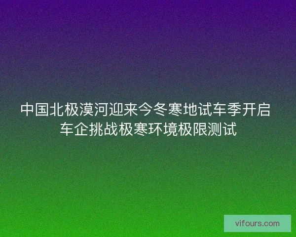 中国北极漠河迎来今冬寒地试车季开启 车企挑战极寒环境极限测试 中国北极漠河迎来今冬寒地试车季开启 车企挑战极寒环境极限测试