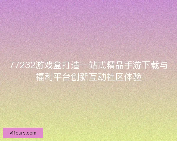 77232游戏盒打造一站式精品手游下载与福利平台创新互动社区体验 77232游戏盒打造一站式精品手游下载与福利平台创新互动社区体验