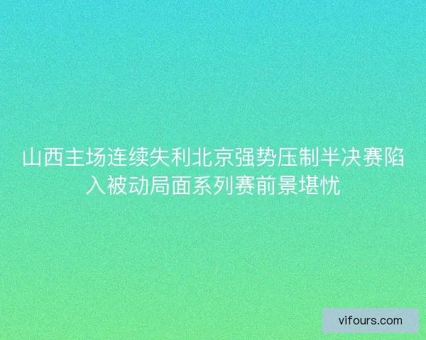 山西主场连续失利北京强势压制半决赛陷入被动局面系列赛前景堪忧 山西主场连续失利北京强势压制半决赛陷入被动局面系列赛前景堪忧