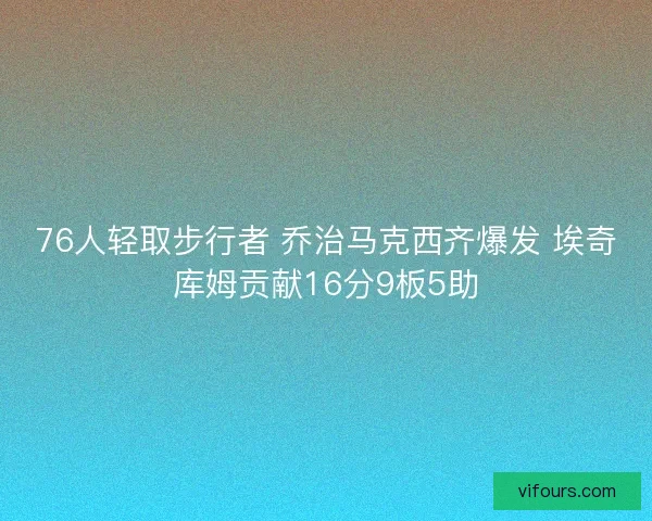 76人轻取步行者 乔治马克西齐爆发 埃奇库姆贡献16分9板5助 76人轻取步行者 乔治马克西齐爆发 埃奇库姆贡献16分9板5助