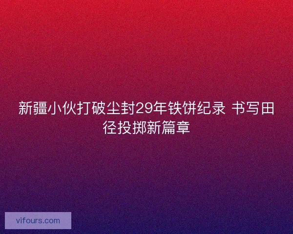 新疆小伙打破尘封29年铁饼纪录 书写田径投掷新篇章